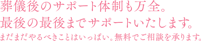 葬儀後のサポート体制も万全。最後の最後までサポートいたします。まだまだやるべきことはいっぱい。無料でご相談を承ります。