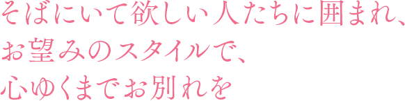 そばにいて欲しい人たちに囲まれ、お望みのスタイルで、心ゆくまでお別れを